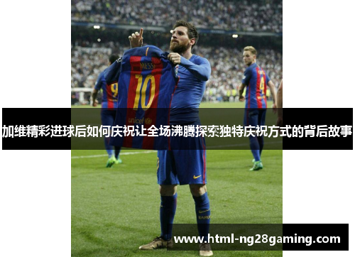 加维精彩进球后如何庆祝让全场沸腾探索独特庆祝方式的背后故事 加维精彩进球后如何庆祝让全场沸腾探索独特庆祝方式的背后故事