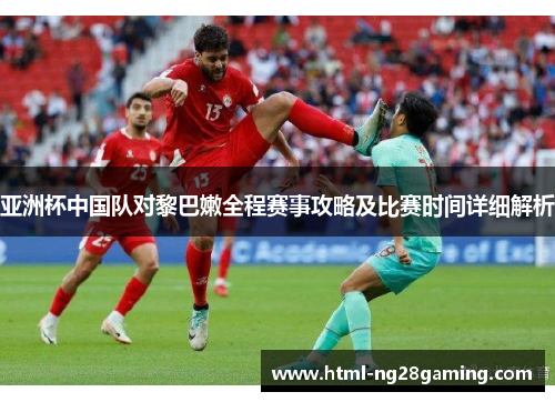 亚洲杯中国队对黎巴嫩全程赛事攻略及比赛时间详细解析 亚洲杯中国队对黎巴嫩全程赛事攻略及比赛时间详细解析