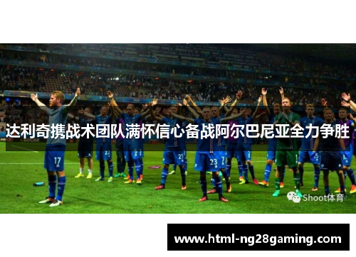 达利奇携战术团队满怀信心备战阿尔巴尼亚全力争胜 达利奇携战术团队满怀信心备战阿尔巴尼亚全力争胜