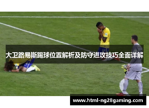 大卫路易斯踢球位置解析及防守进攻技巧全面详解 大卫路易斯踢球位置解析及防守进攻技巧全面详解