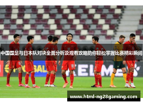 中国国足与日本队对决全面分析及观看攻略助你轻松掌握比赛精彩瞬间