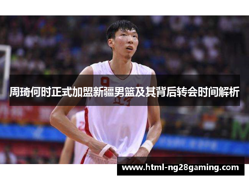 周琦何时正式加盟新疆男篮及其背后转会时间解析
