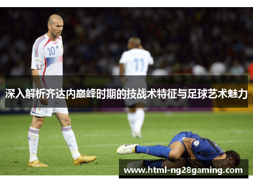 深入解析齐达内巅峰时期的技战术特征与足球艺术魅力 深入解析齐达内巅峰时期的技战术特征与足球艺术魅力