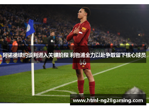 阿诺德续约谈判进入关键阶段 利物浦全力以赴争取留下核心球员