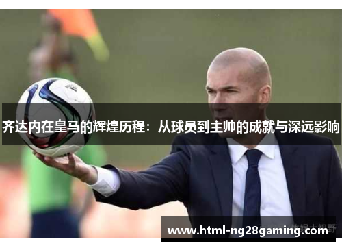 齐达内在皇马的辉煌历程:从球员到主帅的成就与深远影响 齐达内在皇马的辉煌历程:从球员到主帅的成就与深远影响