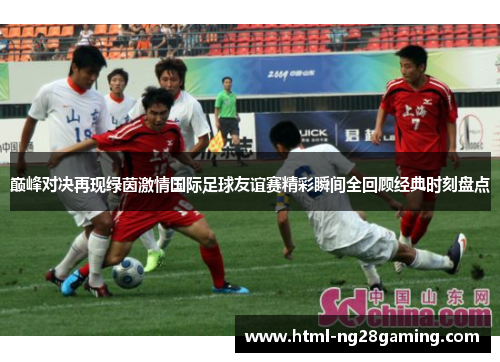 巅峰对决再现绿茵激情国际足球友谊赛精彩瞬间全回顾经典时刻盘点 巅峰对决再现绿茵激情国际足球友谊赛精彩瞬间全回顾经典时刻盘点