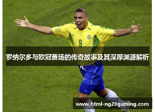 罗纳尔多与欧冠赛场的传奇故事及其深厚渊源解析