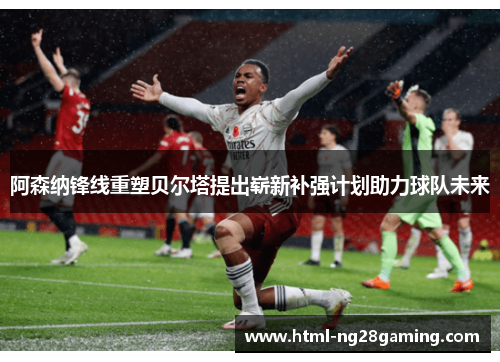 阿森纳锋线重塑贝尔塔提出崭新补强计划助力球队未来
