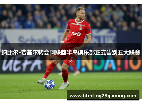 纳比尔·费基尔转会阿联酋半岛俱乐部正式告别五大联赛 纳比尔·费基尔转会阿联酋半岛俱乐部正式告别五大联赛